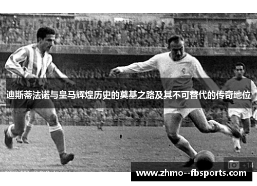 迪斯蒂法诺与皇马辉煌历史的奠基之路及其不可替代的传奇地位 迪斯蒂法诺与皇马辉煌历史的奠基之路及其不可替代的传奇地位