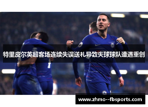 特里皮尔英超客场连续失误送礼导致失球球队遭遇重创