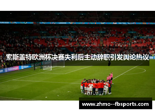 索斯盖特欧洲杯决赛失利后主动辞职引发舆论热议 索斯盖特欧洲杯决赛失利后主动辞职引发舆论热议