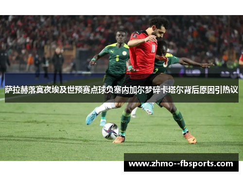 萨拉赫落寞夜埃及世预赛点球负塞内加尔梦碎卡塔尔背后原因引热议 萨拉赫落寞夜埃及世预赛点球负塞内加尔梦碎卡塔尔背后原因引热议